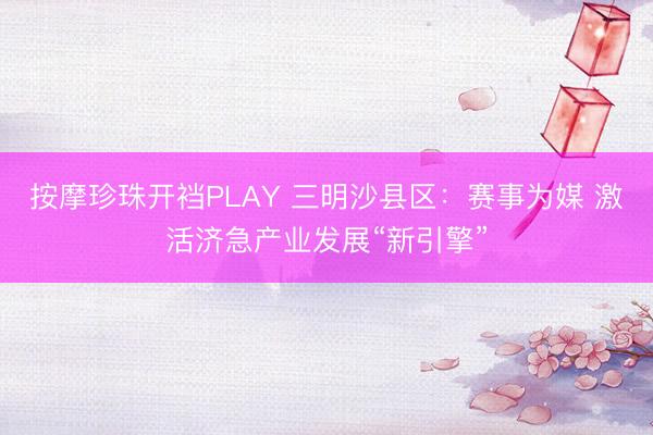 按摩珍珠开裆PLAY 三明沙县区：赛事为媒 激活济急产业发展“新引擎”