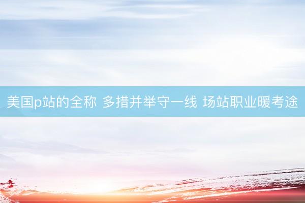 美国p站的全称 多措并举守一线 场站职业暖考途