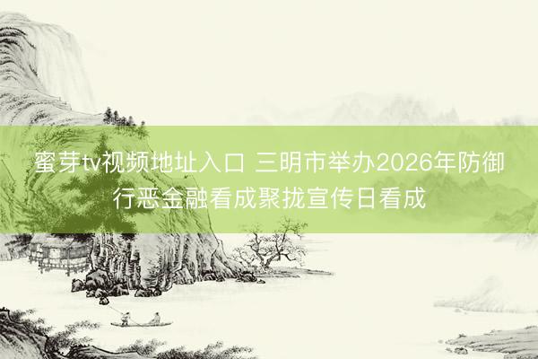 蜜芽tv视频地址入口 三明市举办2026年防御行恶金融看成聚拢宣传日看成