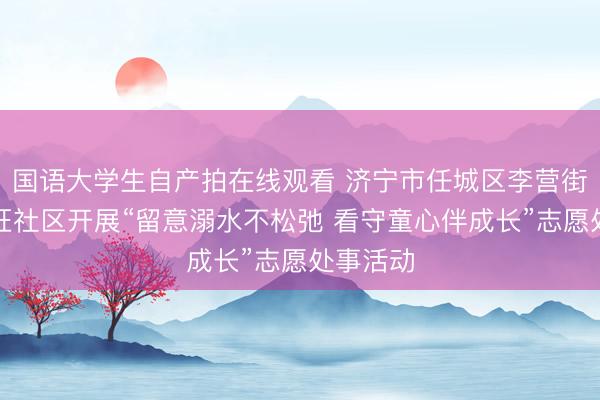 国语大学生自产拍在线观看 济宁市任城区李营街说念任旺社区开展“留意溺水不松弛 看守童心伴成长”志愿处事活动