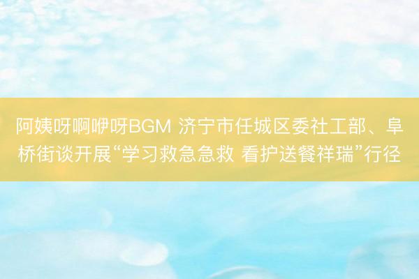 阿姨呀啊咿呀BGM 济宁市任城区委社工部、阜桥街谈开展“学习救急急救 看护送餐祥瑞”行径