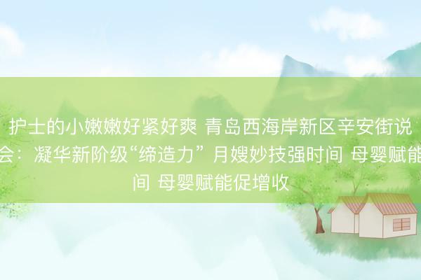 护士的小嫩嫩好紧好爽 青岛西海岸新区辛安街说念新联会：凝华新阶级“缔造力” 月嫂妙技强时间 母婴赋能促增收