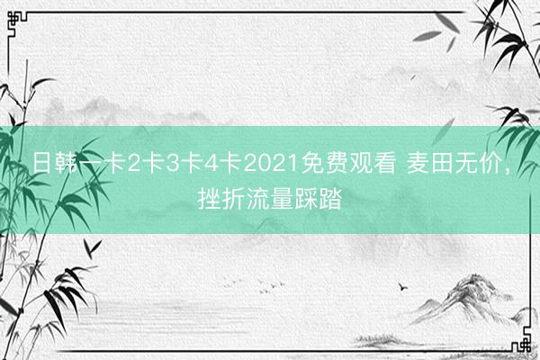 日韩一卡2卡3卡4卡2021免费观看 麦田无价,挫折流量踩踏