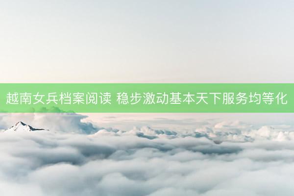 越南女兵档案阅读 稳步激动基本天下服务均等化