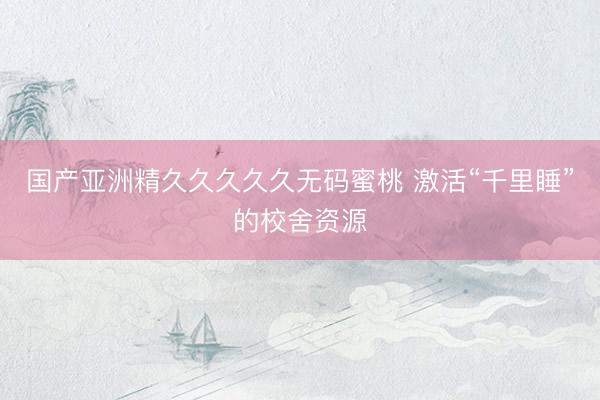 国产亚洲精久久久久久无码蜜桃 激活“千里睡”的校舍资源