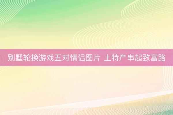 别墅轮换游戏五对情侣图片 土特产串起致富路