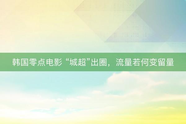 韩国零点电影 “城超”出圈，流量若何变留量