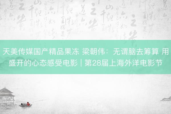 天美传媒国产精品果冻 梁朝伟：无谓脑去筹算 用盛开的心态感受电影 | 第28届上海外洋电影节