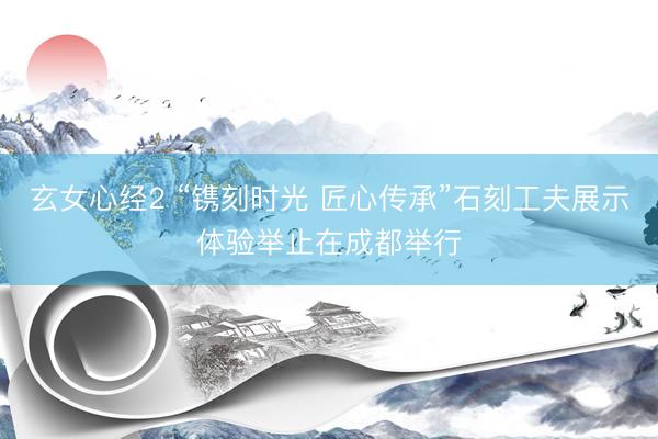 玄女心经2 “镌刻时光 匠心传承”石刻工夫展示体验举止在成都举行