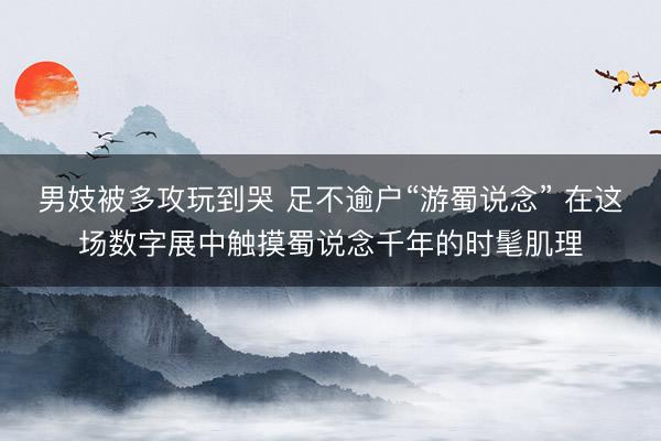 男妓被多攻玩到哭 足不逾户“游蜀说念” 在这场数字展中触摸蜀说念千年的时髦肌理