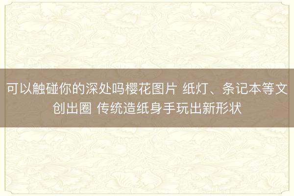 可以触碰你的深处吗樱花图片 纸灯、条记本等文创出圈 传统造纸身手玩出新形状