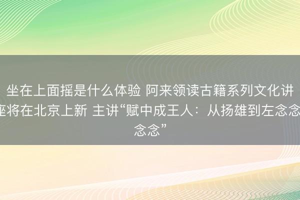 坐在上面摇是什么体验 阿来领读古籍系列文化讲座将在北京上新 主讲“赋中成王人：从扬雄到左念念”