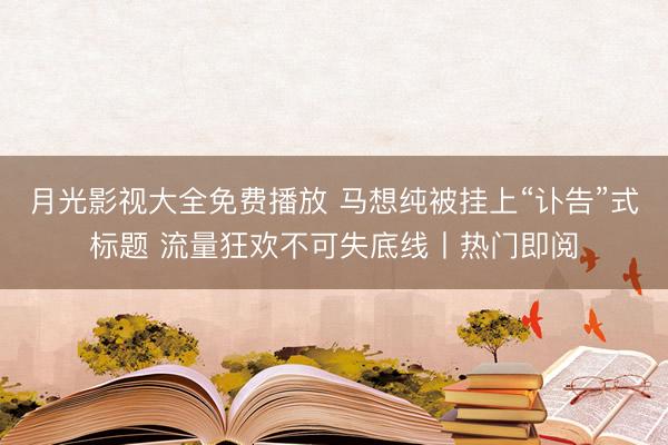 月光影视大全免费播放 马想纯被挂上“讣告”式标题 流量狂欢不可失底线丨热门即阅