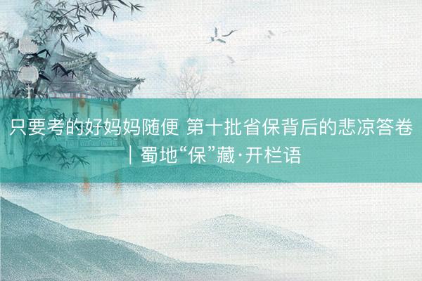 只要考的好妈妈随便 第十批省保背后的悲凉答卷｜蜀地“保”藏·开栏语
