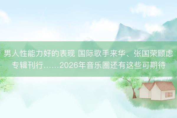 男人性能力好的表现 国际歌手来华、张国荣顾虑专辑刊行……2026年音乐圈还有这些可期待