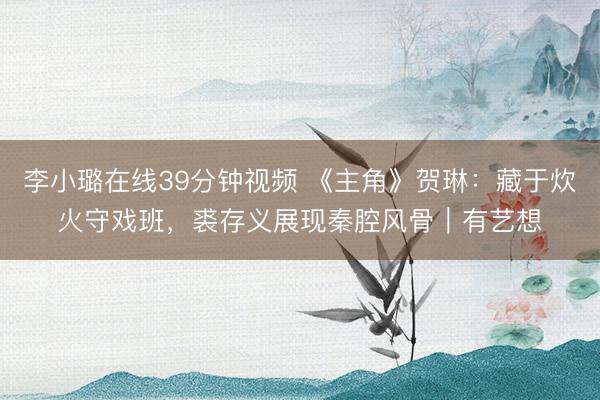 李小璐在线39分钟视频 《主角》贺琳：藏于炊火守戏班，裘存义展现秦腔风骨｜有艺想