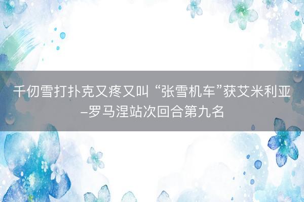 千仞雪打扑克又疼又叫 “张雪机车”获艾米利亚-罗马涅站次回合第九名