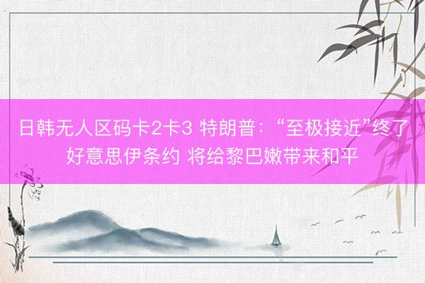 日韩无人区码卡2卡3 特朗普：“至极接近”终了好意思伊条约 将给黎巴嫩带来和平