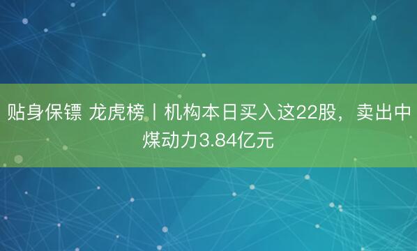 贴身保镖 龙虎榜丨机构本日买入这22股，卖出中煤动力3.84亿元