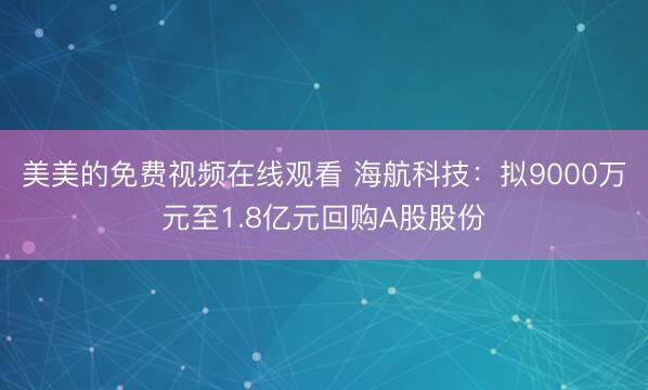 美美的免费视频在线观看 海航科技：拟9000万元至1.8亿元回购A股股份