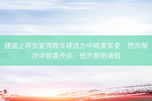 建国上将张爱萍晚年被选为中顾委常委，然而每次中顾委开会，他齐照例请假