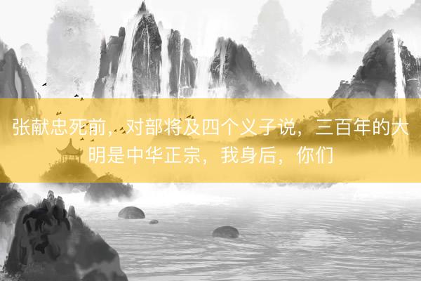 张献忠死前,对部将及四个义子说,三百年的大明是中华正宗,我身后,你们