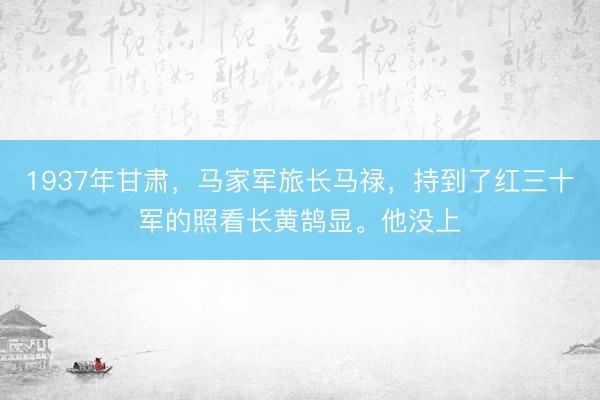1937年甘肃，马家军旅长马禄，持到了红三十军的照看长黄鹄显。他没上