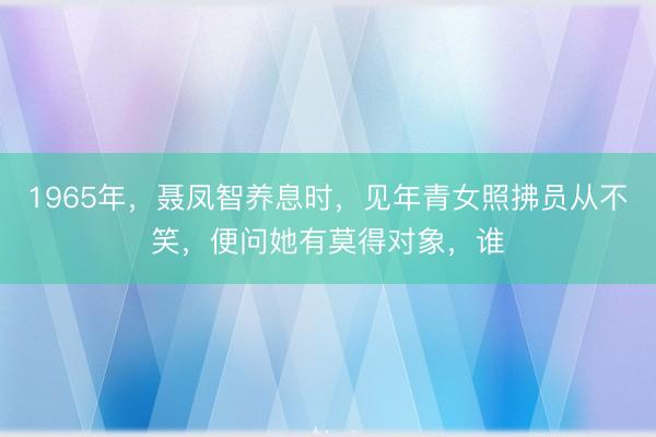 1965年，聂凤智养息时，见年青女照拂员从不笑，便问她有莫得对象，谁