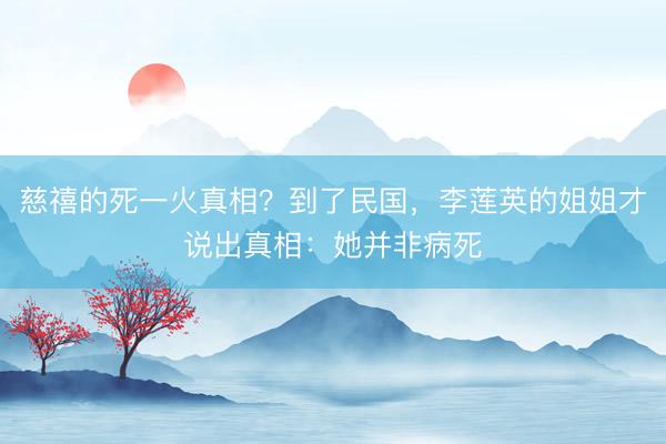 慈禧的死一火真相？到了民国，李莲英的姐姐才说出真相：她并非病死