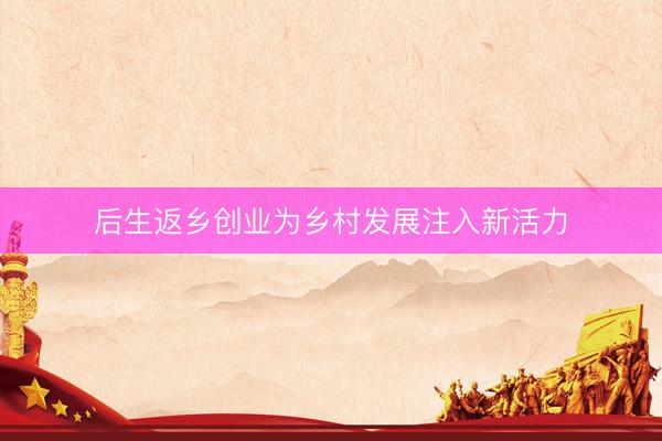 后生返乡创业为乡村发展注入新活力