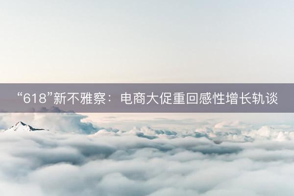 “618”新不雅察:电商大促重回感性增长轨谈