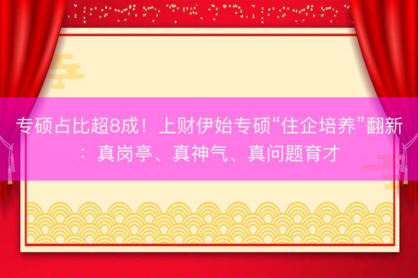 专硕占比超8成！上财伊始专硕“住企培养”翻新：真岗亭、真神气、真问题育才