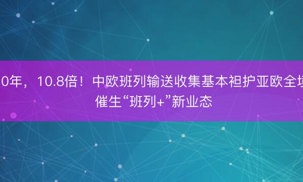 10年，10.8倍！中欧班列输送收集基本袒护亚欧全境 催生“班列+”新业态