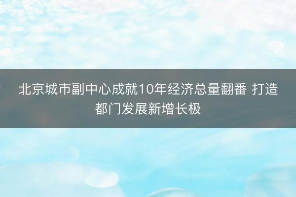 北京城市副中心成就10年经济总量翻番 打造都门发展新增长极
