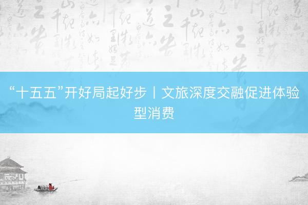 “十五五”开好局起好步丨文旅深度交融促进体验型消费