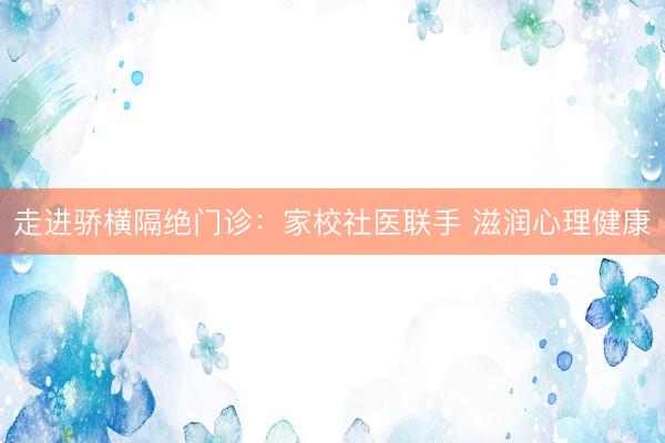 走进骄横隔绝门诊：家校社医联手 滋润心理健康
